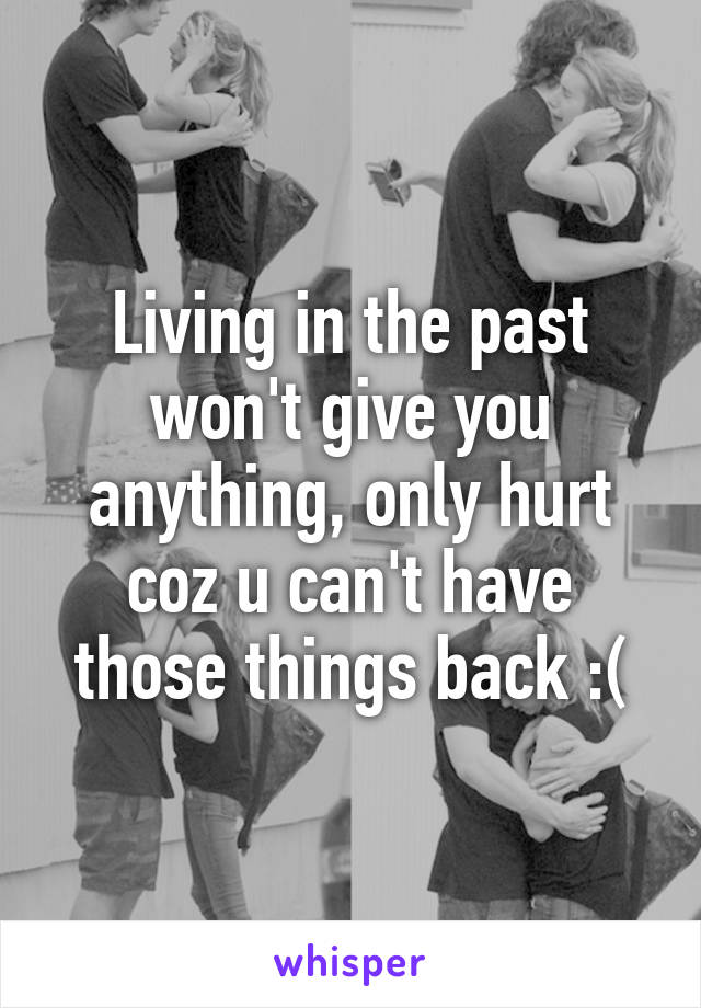 Living in the past won't give you anything, only hurt coz u can't have those things back :(