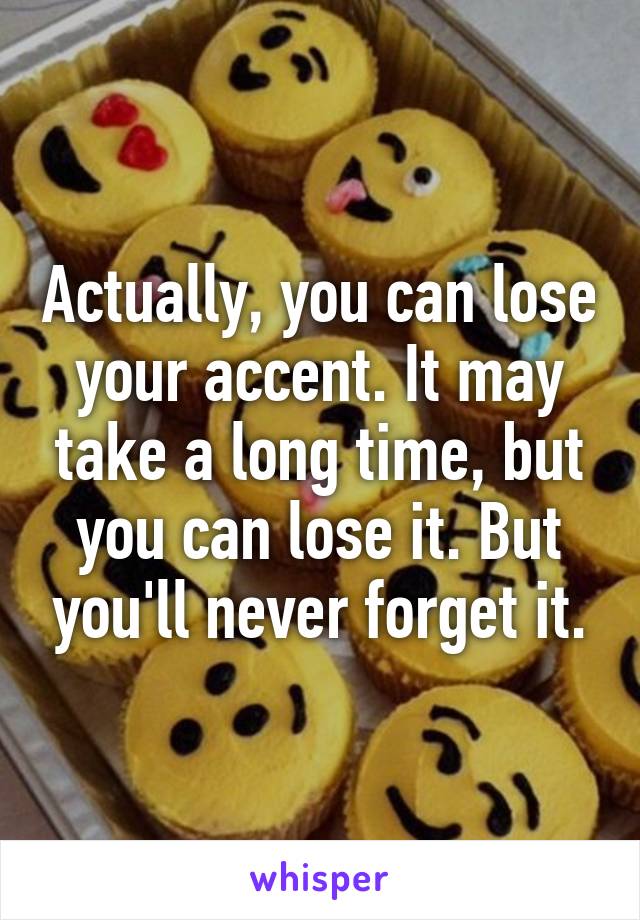 Actually, you can lose your accent. It may take a long time, but you can lose it. But you'll never forget it.