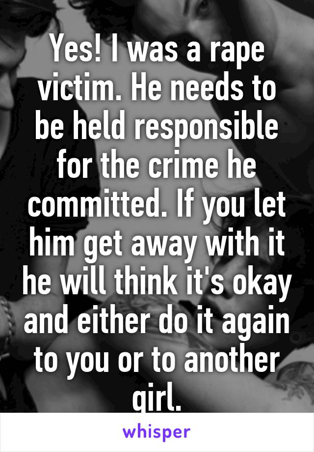 Yes! I was a rape victim. He needs to be held responsible for the crime he committed. If you let him get away with it he will think it's okay and either do it again to you or to another girl.