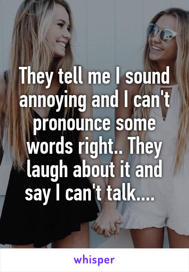 They tell me I sound annoying and I can't pronounce some words right.. They laugh about it and say I can't talk....  