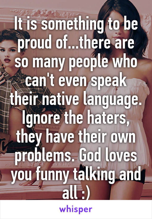 It is something to be proud of...there are so many people who can't even speak their native language. Ignore the haters, they have their own problems. God loves you funny talking and all :)