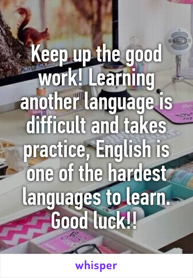 Keep up the good work! Learning another language is difficult and takes practice, English is one of the hardest languages to learn. Good luck!! 