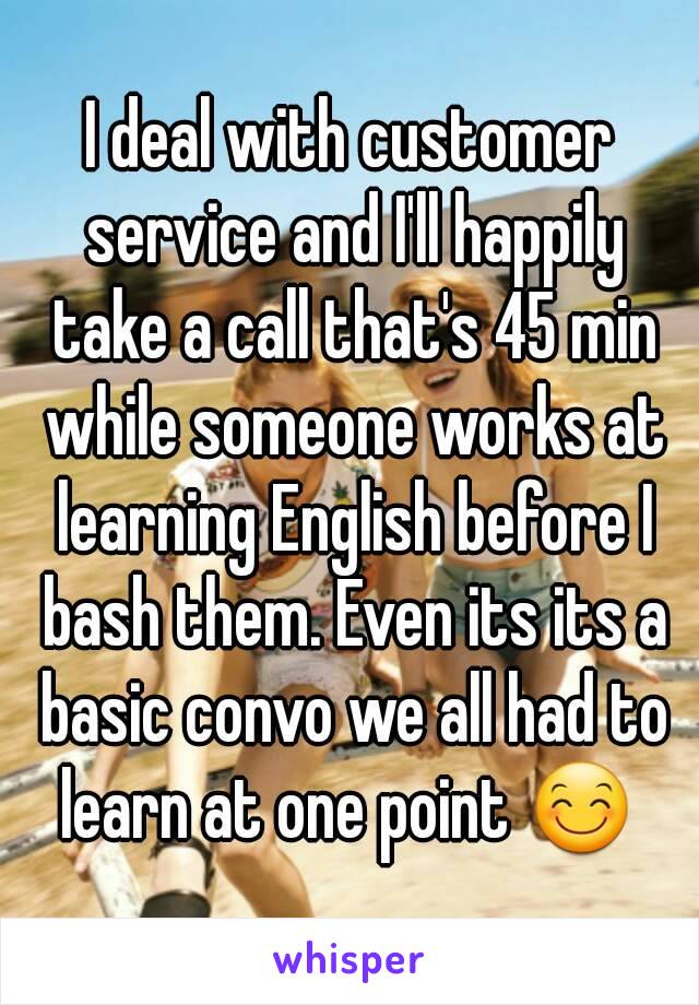 I deal with customer service and I'll happily take a call that's 45 min while someone works at learning English before I bash them. Even its its a basic convo we all had to learn at one point 😊 