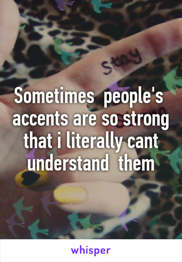 Sometimes  people's  accents are so strong that i literally cant understand  them