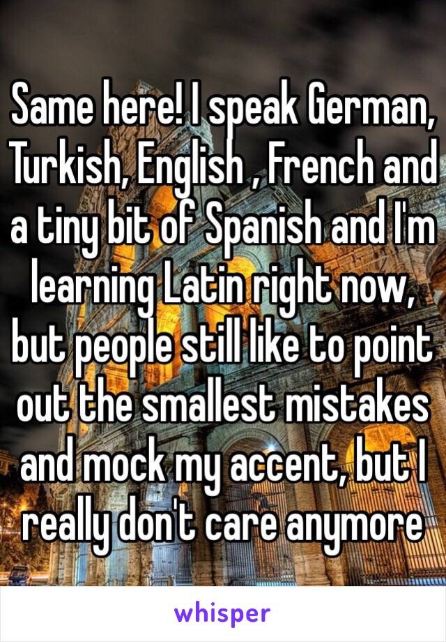 Same here! I speak German, Turkish, English , French and a tiny bit of Spanish and I'm learning Latin right now, but people still like to point out the smallest mistakes and mock my accent, but I really don't care anymore 