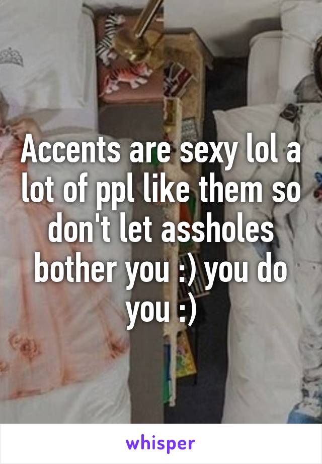 Accents are sexy lol a lot of ppl like them so don't let assholes bother you :) you do you :)