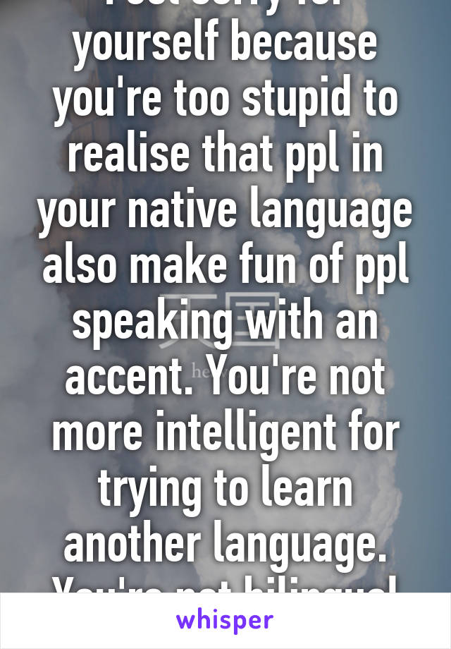 Feel sorry for yourself because you're too stupid to realise that ppl in your native language also make fun of ppl speaking with an accent. You're not more intelligent for trying to learn another language. You're not bilingual yet! 