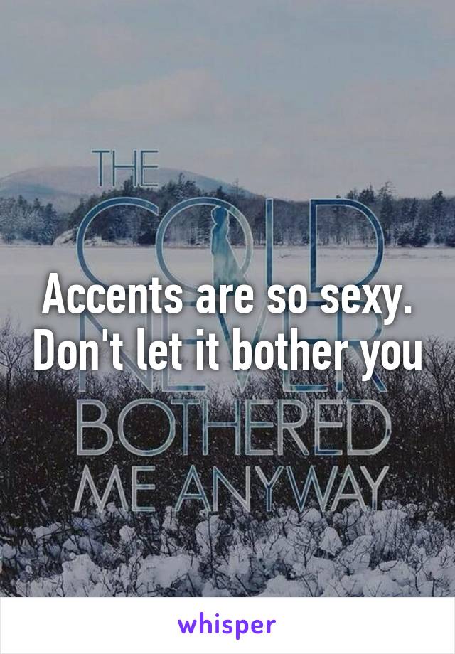 Accents are so sexy. Don't let it bother you