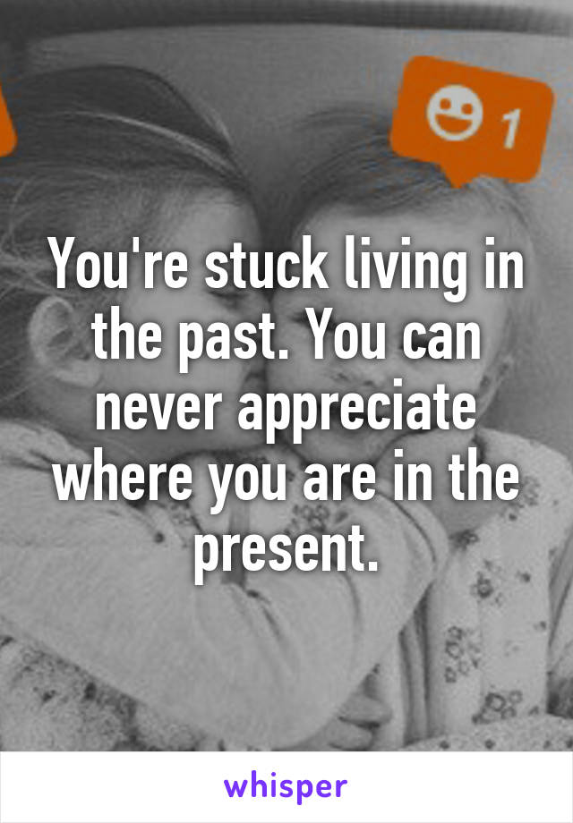 You're stuck living in the past. You can never appreciate where you are in the present.