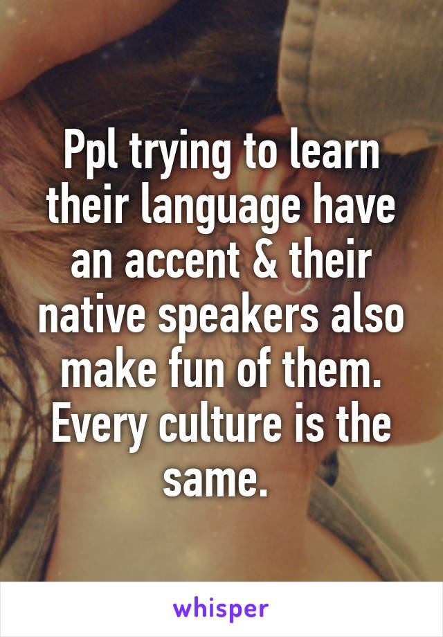 Ppl trying to learn their language have an accent & their native speakers also make fun of them. Every culture is the same. 