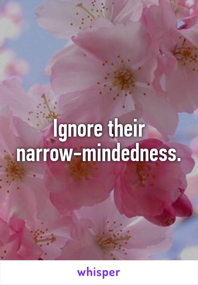 Ignore their narrow-mindedness.