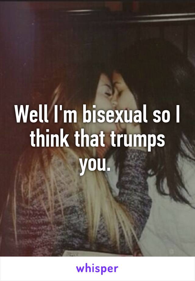 Well I'm bisexual so I think that trumps you. 