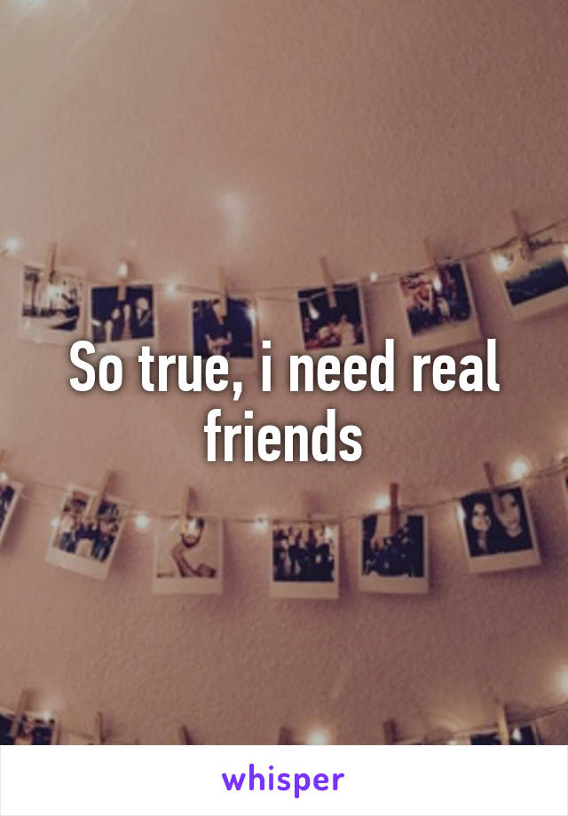 So true, i need real friends