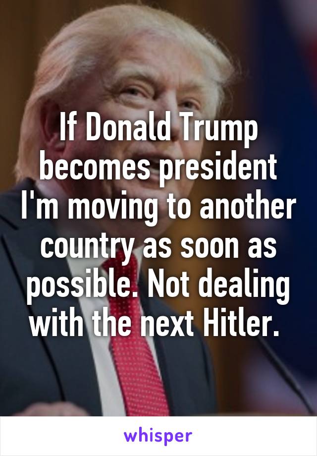 If Donald Trump becomes president I'm moving to another country as soon as possible. Not dealing with the next Hitler. 