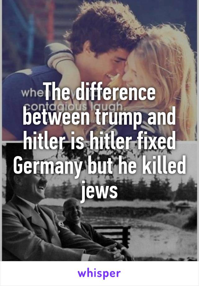 The difference between trump and hitler is hitler fixed Germany but he killed jews