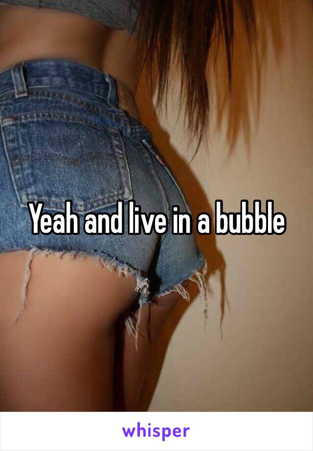 Yeah and live in a bubble