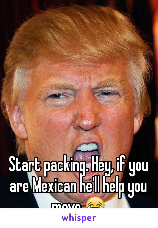 Start packing. Hey, if you are Mexican he'll help you move 😂