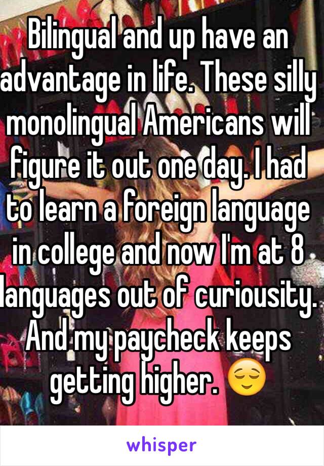 Bilingual and up have an advantage in life. These silly monolingual Americans will figure it out one day. I had to learn a foreign language in college and now I'm at 8 languages out of curiousity. And my paycheck keeps getting higher. 😌