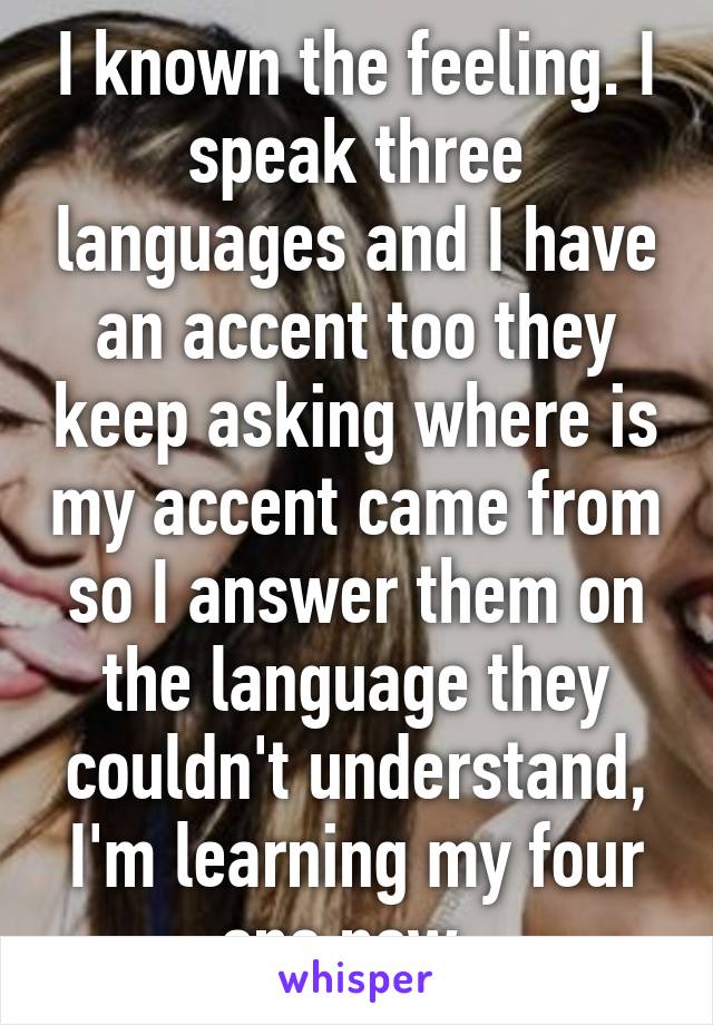 I known the feeling. I speak three languages and I have an accent too they keep asking where is my accent came from so I answer them on the language they couldn't understand, I'm learning my four one now. 