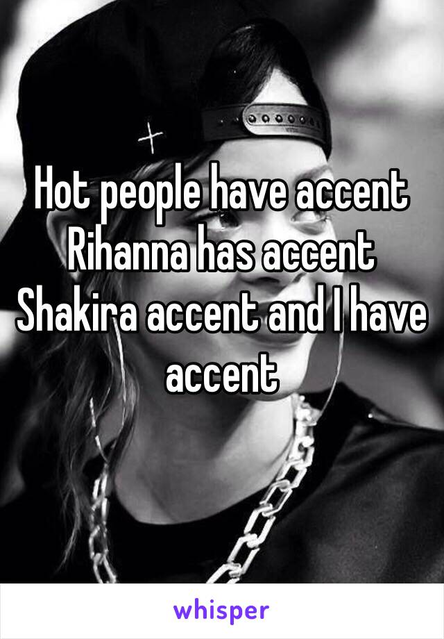 Hot people have accent 
Rihanna has accent 
Shakira accent and I have accent 
