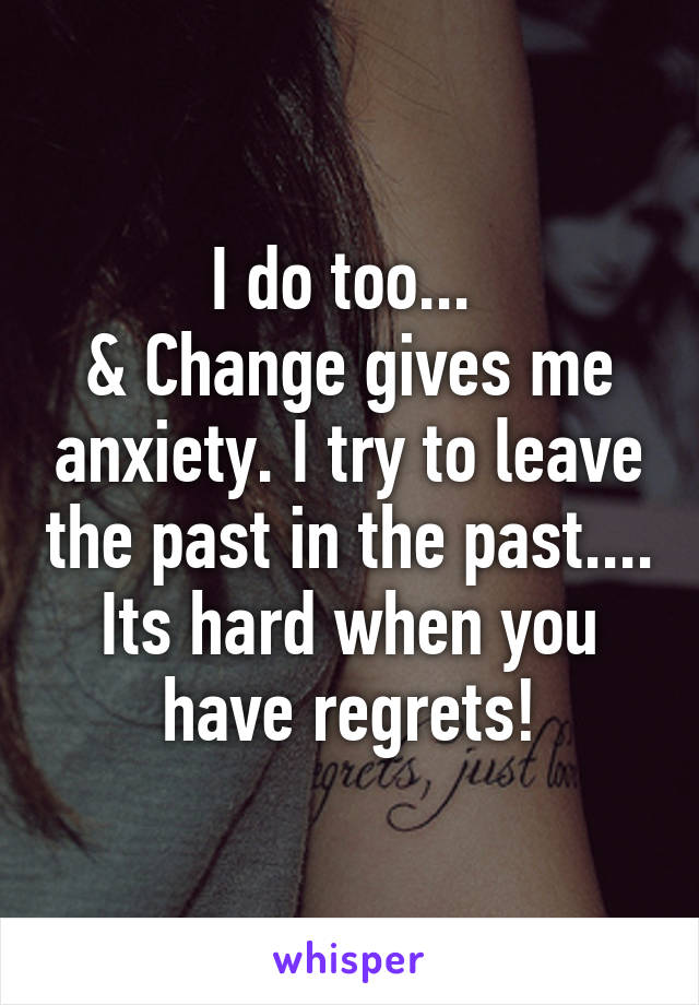 I do too... 
& Change gives me anxiety. I try to leave the past in the past....
Its hard when you have regrets!