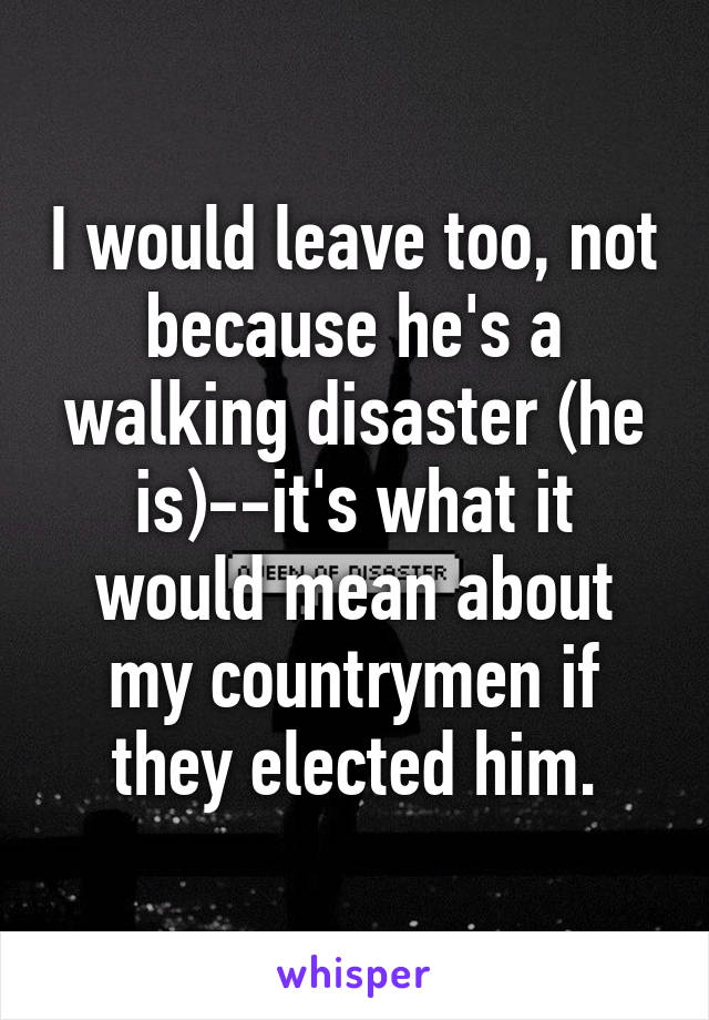 I would leave too, not because he's a walking disaster (he is)--it's what it would mean about my countrymen if they elected him.