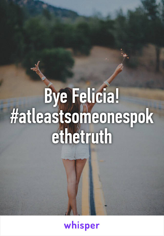 Bye Felicia! #atleastsomeonespokethetruth