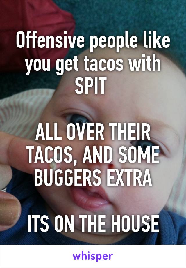 Offensive people like you get tacos with SPIT 

ALL OVER THEIR TACOS, AND SOME BUGGERS EXTRA

ITS ON THE HOUSE