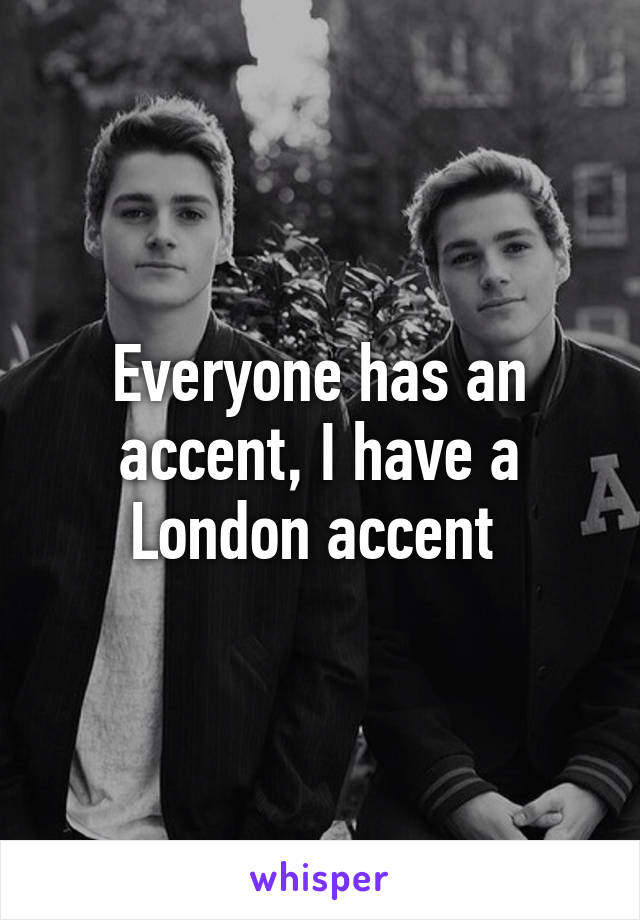 Everyone has an accent, I have a London accent 