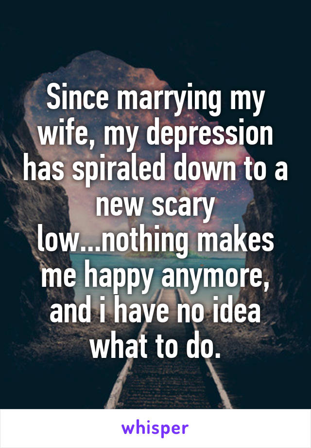 Since marrying my wife, my depression has spiraled down to a new scary low...nothing makes me happy anymore, and i have no idea what to do.