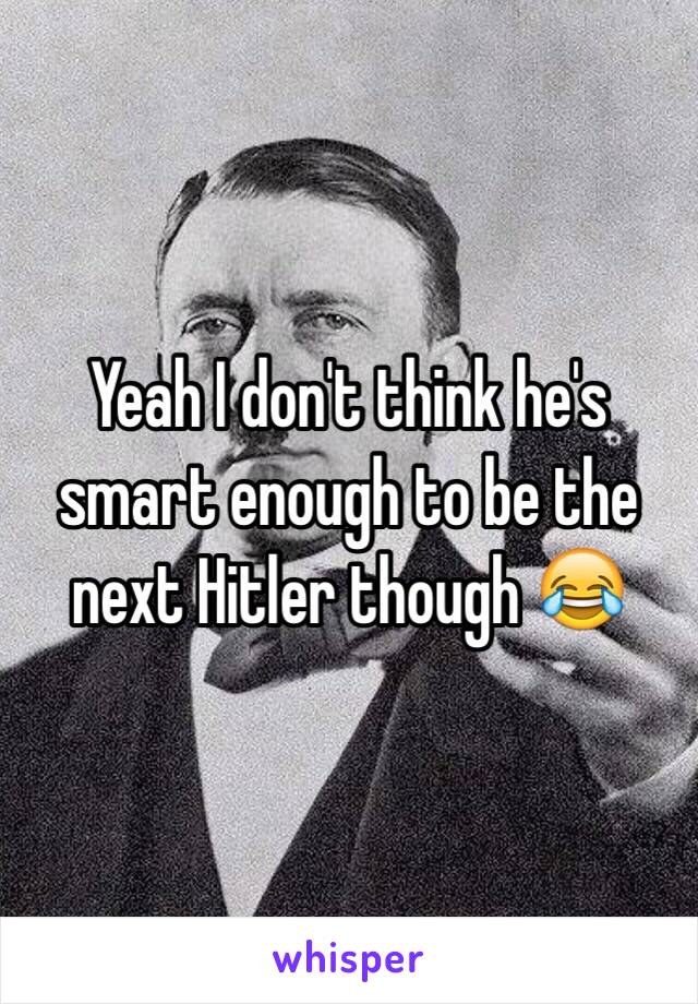 Yeah I don't think he's smart enough to be the next Hitler though 😂