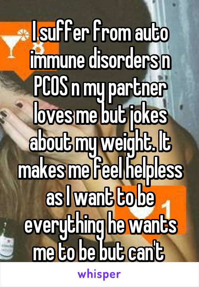 I suffer from auto immune disorders n PCOS n my partner loves me but jokes about my weight. It makes me feel helpless as I want to be everything he wants me to be but can't 