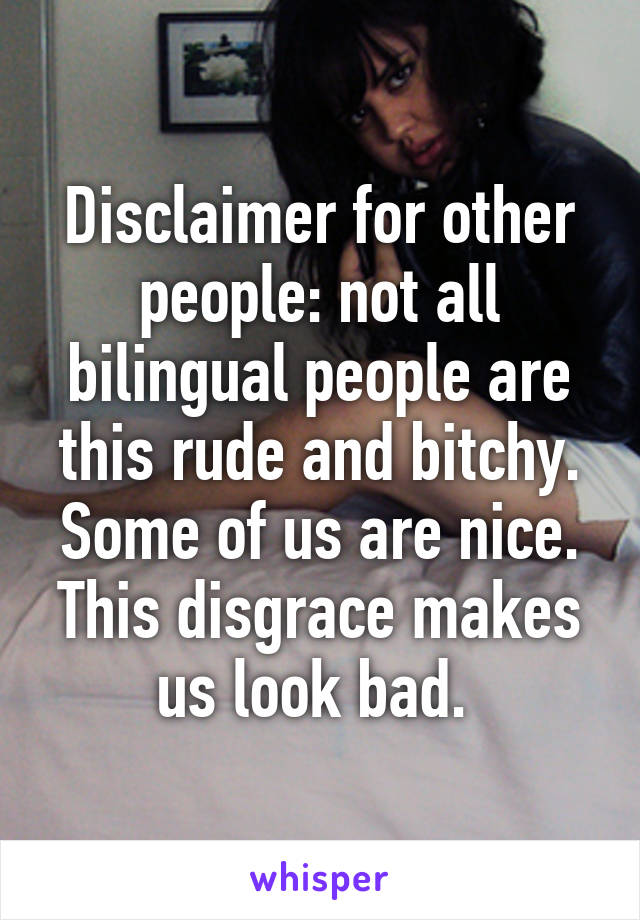 Disclaimer for other people: not all bilingual people are this rude and bitchy. Some of us are nice. This disgrace makes us look bad. 