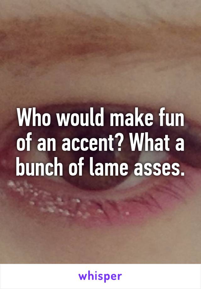 Who would make fun of an accent? What a bunch of lame asses.