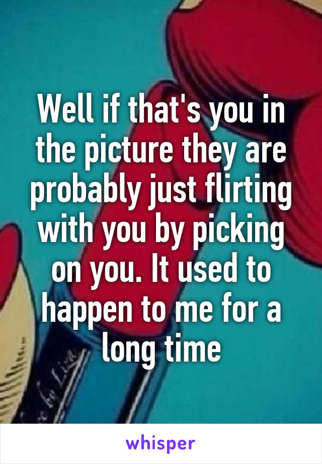 Well if that's you in the picture they are probably just flirting with you by picking on you. It used to happen to me for a long time