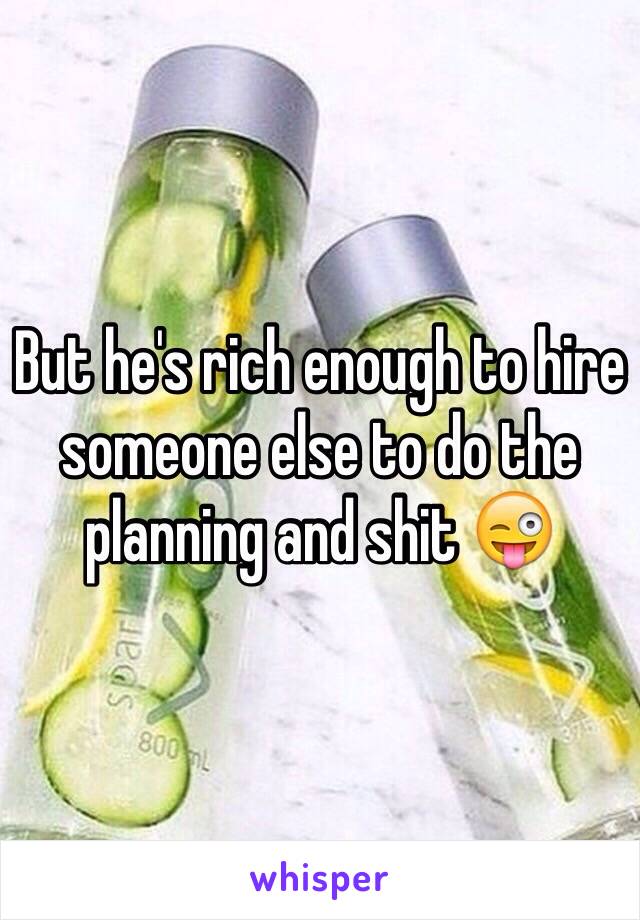 But he's rich enough to hire someone else to do the planning and shit 😜