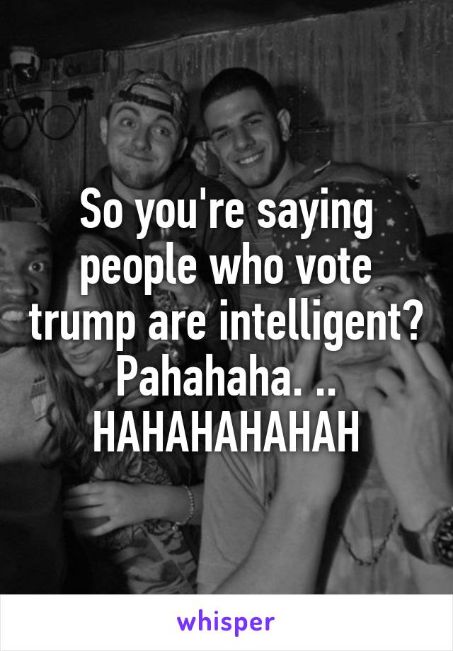 So you're saying people who vote trump are intelligent? Pahahaha. .. HAHAHAHAHAH