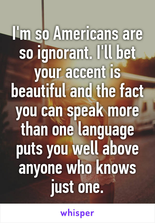 I'm so Americans are so ignorant. I'll bet your accent is beautiful and the fact you can speak more than one language puts you well above anyone who knows just one.