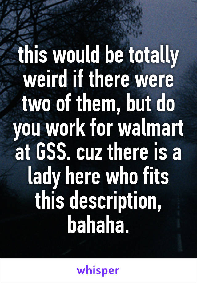 this would be totally weird if there were two of them, but do you work for walmart at GSS. cuz there is a lady here who fits this description, bahaha.