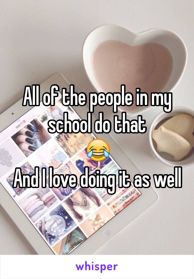 All of the people in my school do that
😂
And I love doing it as well 