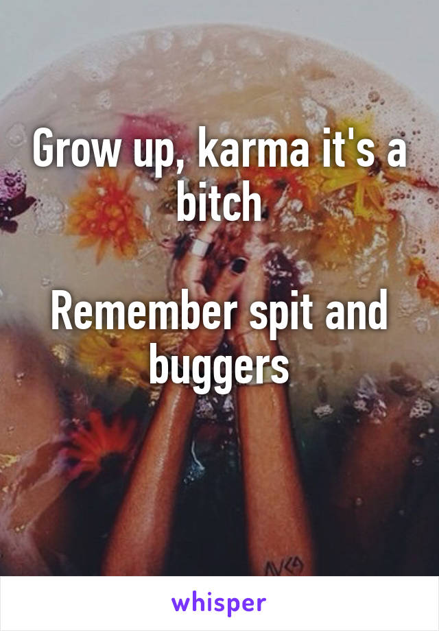 Grow up, karma it's a bitch

Remember spit and buggers

