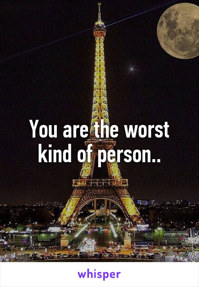 You are the worst kind of person..