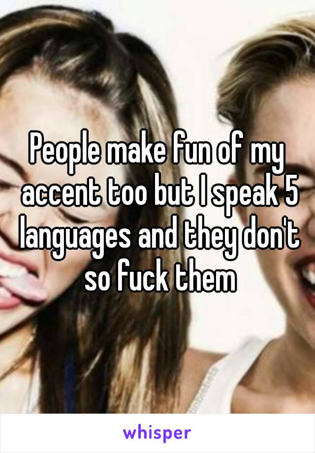 People make fun of my accent too but I speak 5 languages and they don't so fuck them