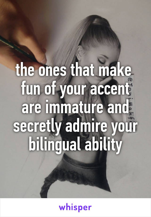 the ones that make 
fun of your accent
are immature and
secretly admire your
bilingual ability