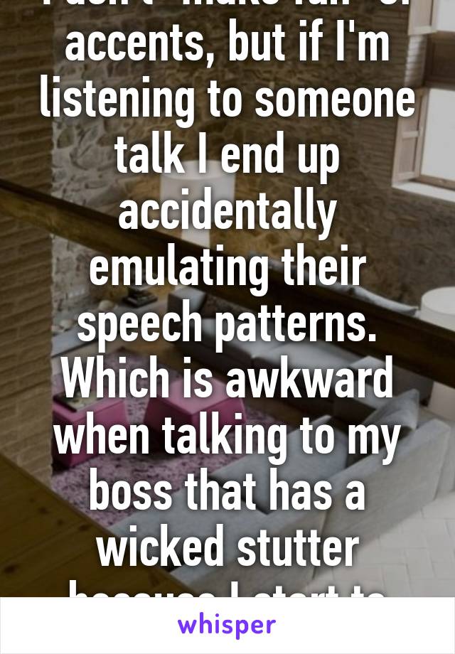 I don't "make fun" of accents, but if I'm listening to someone talk I end up accidentally emulating their speech patterns. Which is awkward when talking to my boss that has a wicked stutter because I start to stutter like her