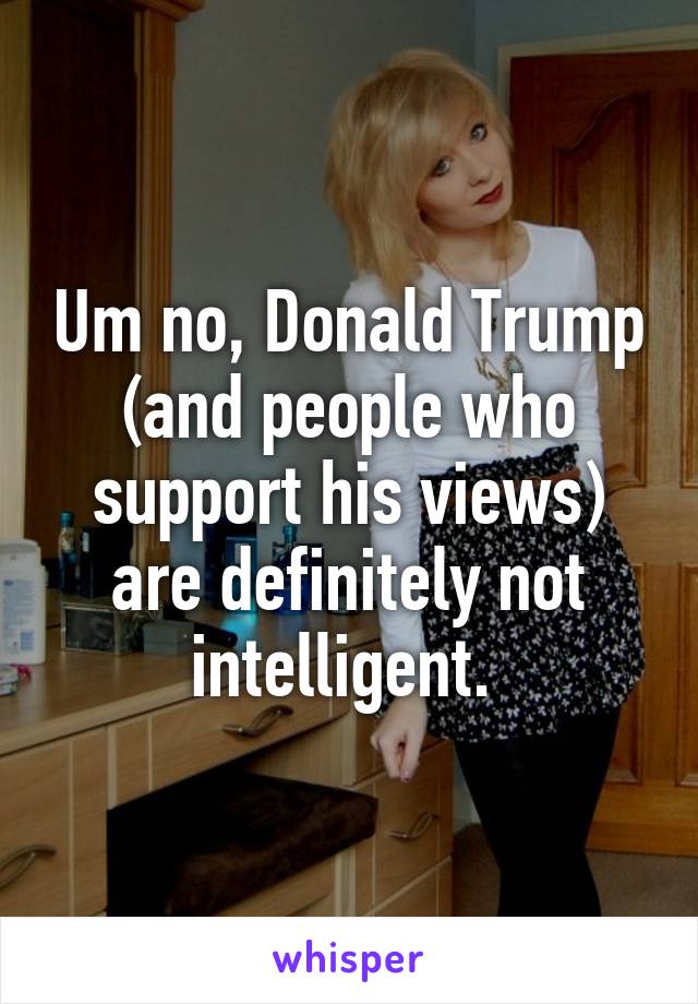 Um no, Donald Trump (and people who support his views) are definitely not intelligent. 