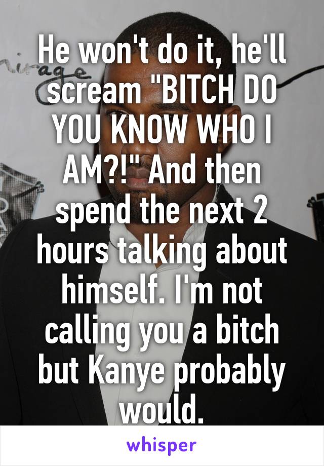 He won't do it, he'll scream "BITCH DO YOU KNOW WHO I AM?!" And then spend the next 2 hours talking about himself. I'm not calling you a bitch but Kanye probably would.