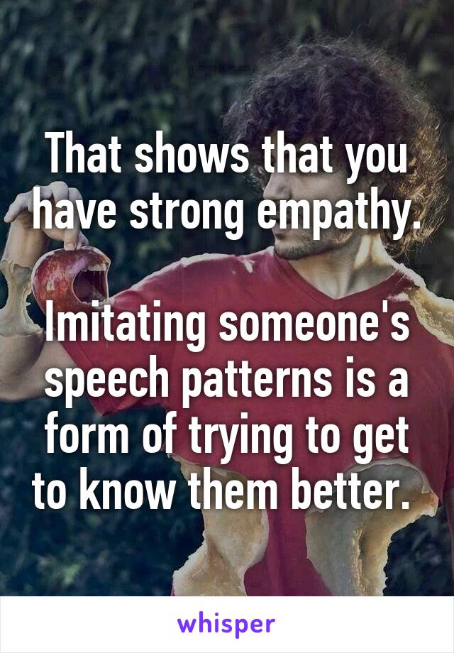 That shows that you have strong empathy.

Imitating someone's speech patterns is a form of trying to get to know them better. 