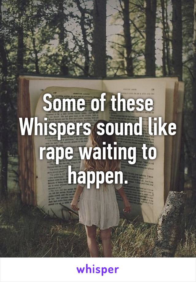 Some of these Whispers sound like rape waiting to happen.