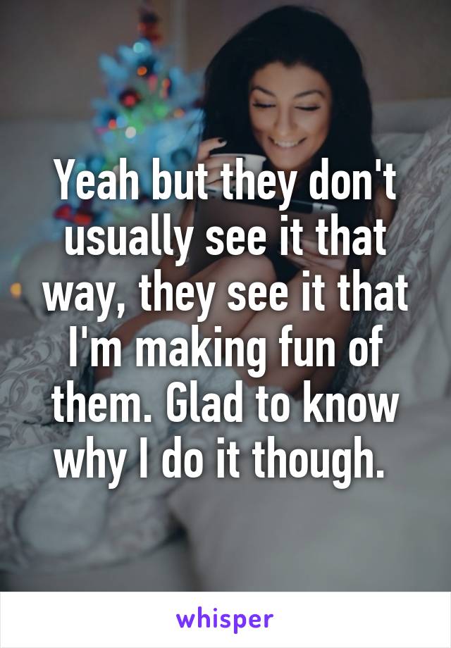 Yeah but they don't usually see it that way, they see it that I'm making fun of them. Glad to know why I do it though. 